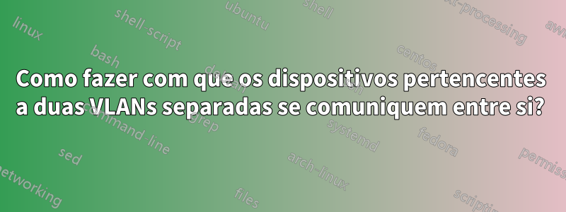 Como fazer com que os dispositivos pertencentes a duas VLANs separadas se comuniquem entre si?