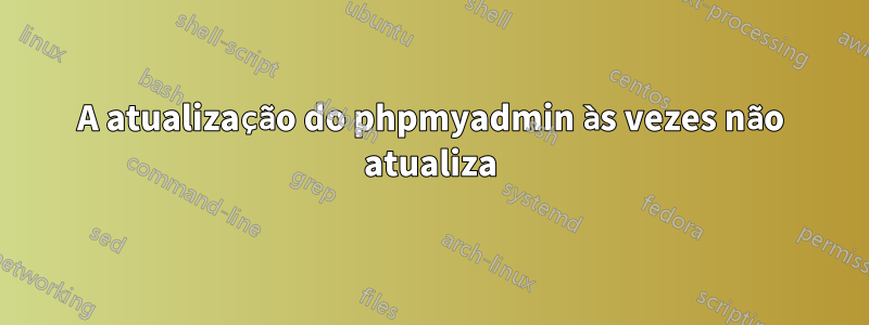 A atualização do phpmyadmin às vezes não atualiza