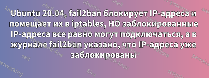 Ubuntu 20.04, fail2ban блокирует IP-адреса и помещает их в iptables, НО заблокированные IP-адреса все равно могут подключаться, а в журнале fail2ban указано, что IP-адреса уже заблокированы