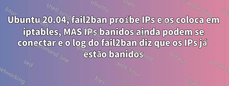 Ubuntu 20.04, fail2ban proíbe IPs e os coloca em iptables, MAS IPs banidos ainda podem se conectar e o log do fail2ban diz que os IPs já estão banidos