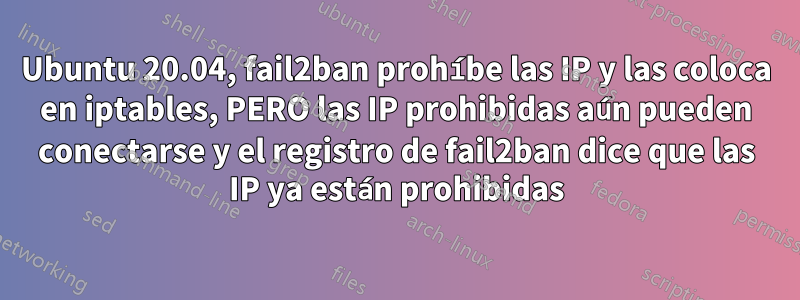 Ubuntu 20.04, fail2ban prohíbe las IP y las coloca en iptables, PERO las IP prohibidas aún pueden conectarse y el registro de fail2ban dice que las IP ya están prohibidas