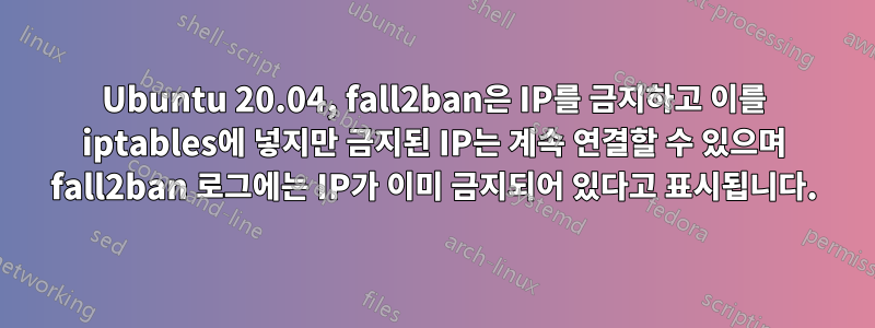 Ubuntu 20.04, fall2ban은 IP를 금지하고 이를 iptables에 넣지만 금지된 IP는 계속 연결할 수 있으며 fall2ban 로그에는 IP가 이미 금지되어 있다고 표시됩니다.