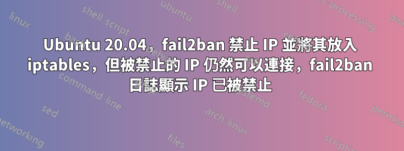 Ubuntu 20.04，fail2ban 禁止 IP 並將其放入 iptables，但被禁止的 IP 仍然可以連接，fail2ban 日誌顯示 IP 已被禁止