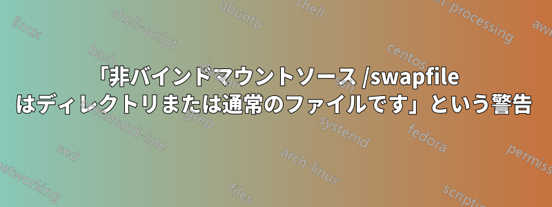 「非バインドマウントソース /swapfile はディレクトリまたは通常のファイルです」という警告
