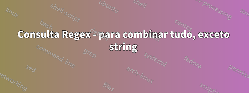 Consulta Regex - para combinar tudo, exceto string