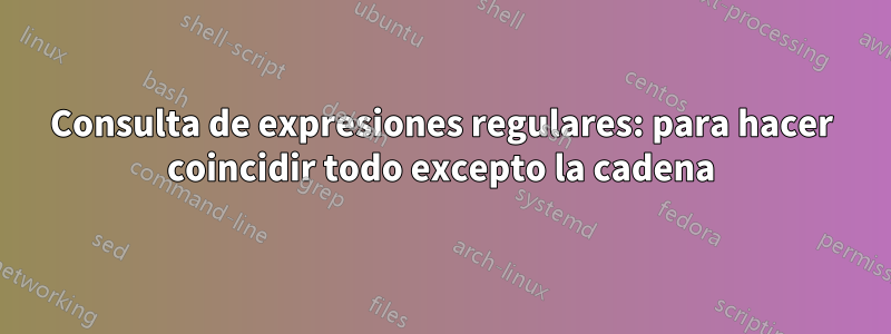 Consulta de expresiones regulares: para hacer coincidir todo excepto la cadena