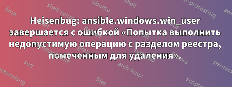 Heisenbug: ansible.windows.win_user завершается с ошибкой «Попытка выполнить недопустимую операцию с разделом реестра, помеченным для удаления».