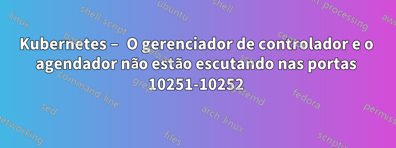Kubernetes – O gerenciador de controlador e o agendador não estão escutando nas portas 10251-10252