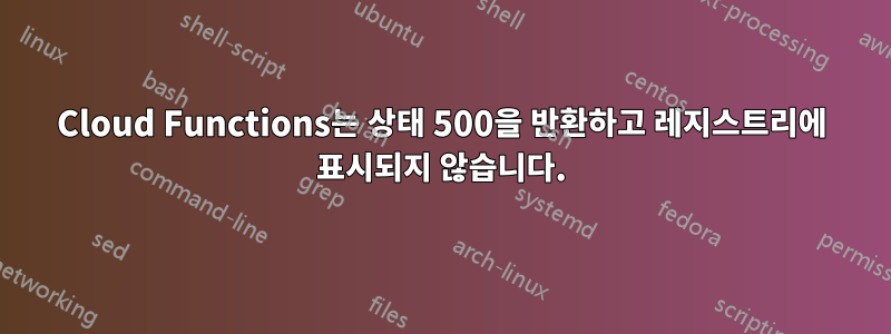 Cloud Functions는 상태 500을 반환하고 레지스트리에 표시되지 않습니다.