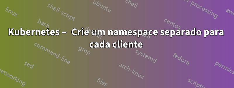 Kubernetes – Crie um namespace separado para cada cliente