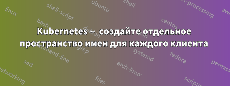 Kubernetes — создайте отдельное пространство имен для каждого клиента