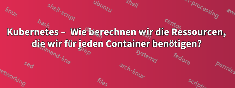 Kubernetes – Wie berechnen wir die Ressourcen, die wir für jeden Container benötigen?