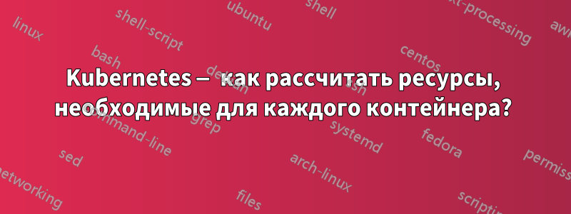 Kubernetes — как рассчитать ресурсы, необходимые для каждого контейнера?