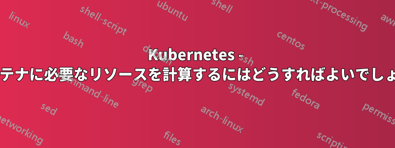 Kubernetes - 各コンテナに必要なリソースを計算するにはどうすればよいでしょうか?