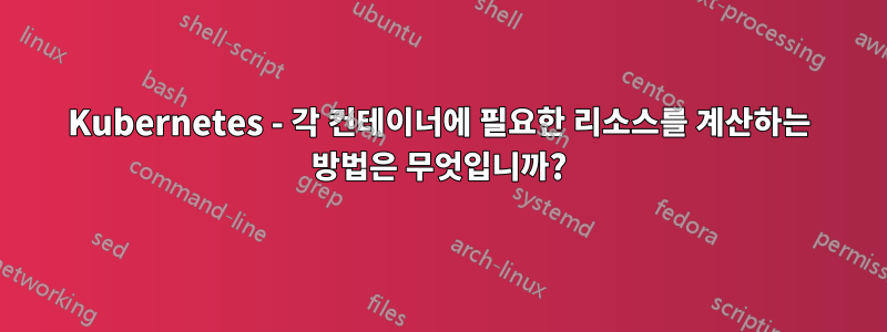 Kubernetes - 각 컨테이너에 필요한 리소스를 계산하는 방법은 무엇입니까?