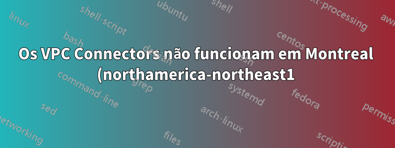 Os VPC Connectors não funcionam em Montreal (northamerica-northeast1)