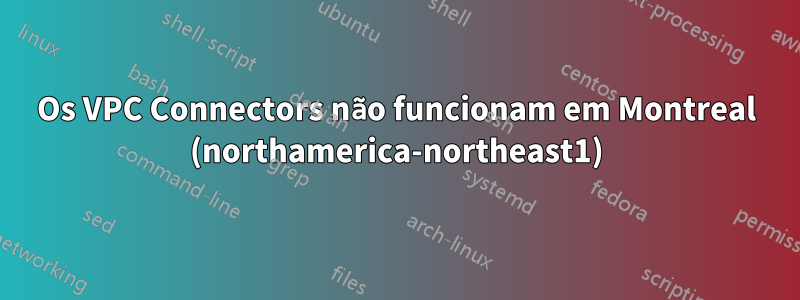 Os VPC Connectors não funcionam em Montreal (northamerica-northeast1)