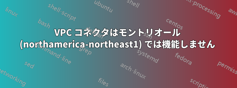 VPC コネクタはモントリオール (northamerica-northeast1) では機能しません