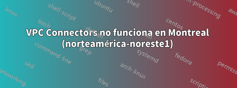 VPC Connectors no funciona en Montreal (norteamérica-noreste1)