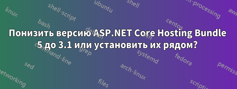 Понизить версию ASP.NET Core Hosting Bundle 5 до 3.1 или установить их рядом?