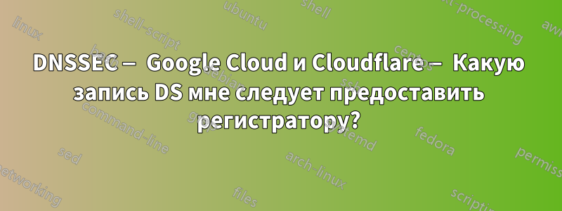 DNSSEC — Google Cloud и Cloudflare — Какую запись DS мне следует предоставить регистратору?