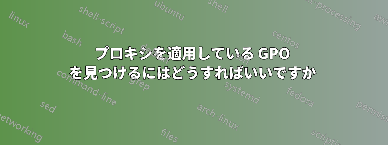 プロキシを適用している GPO を見つけるにはどうすればいいですか