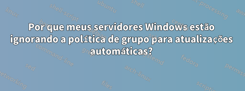 Por que meus servidores Windows estão ignorando a política de grupo para atualizações automáticas?
