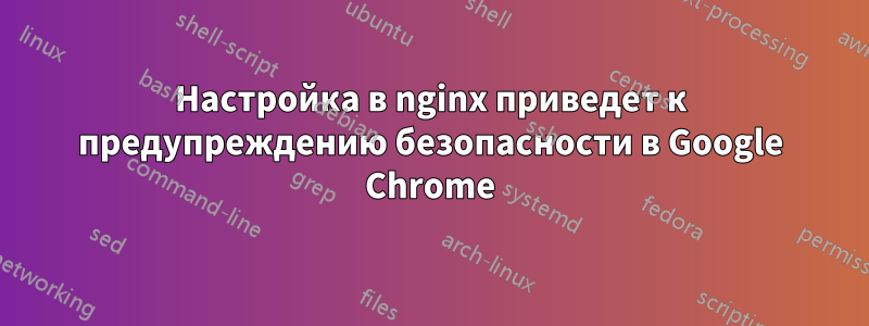 Настройка в nginx приведет к предупреждению безопасности в Google Chrome