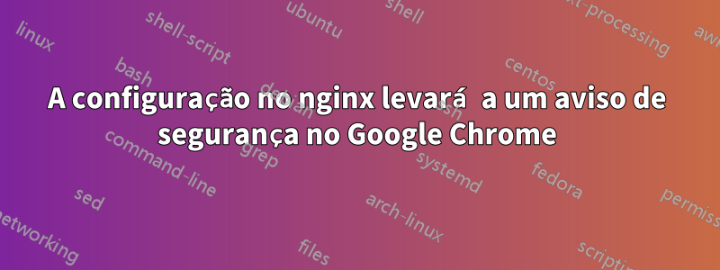 A configuração no nginx levará a um aviso de segurança no Google Chrome