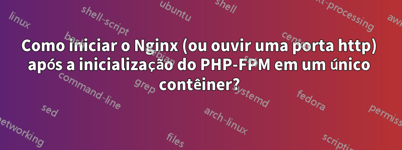 Como iniciar o Nginx (ou ouvir uma porta http) após a inicialização do PHP-FPM em um único contêiner?