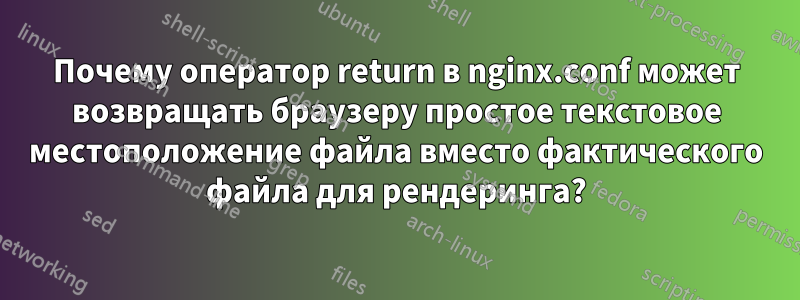 Почему оператор return в nginx.conf может возвращать браузеру простое текстовое местоположение файла вместо фактического файла для рендеринга?