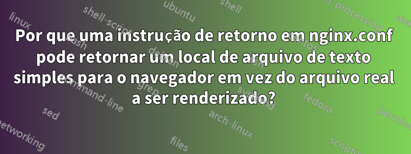 Por que uma instrução de retorno em nginx.conf pode retornar um local de arquivo de texto simples para o navegador em vez do arquivo real a ser renderizado?