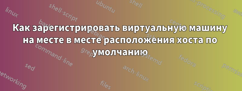 Как зарегистрировать виртуальную машину на месте в месте расположения хоста по умолчанию