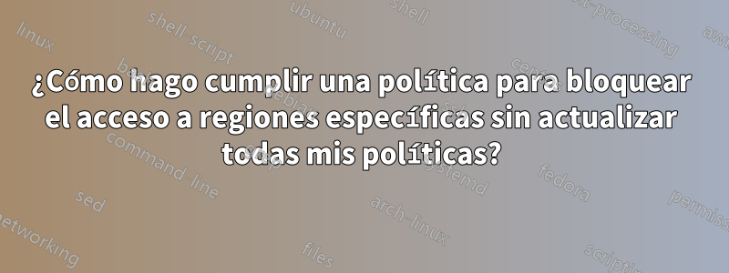 ¿Cómo hago cumplir una política para bloquear el acceso a regiones específicas sin actualizar todas mis políticas?