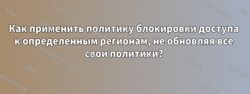Как применить политику блокировки доступа к определенным регионам, не обновляя все свои политики?