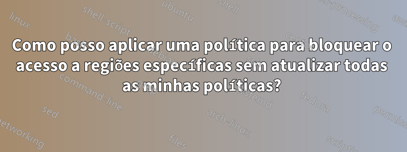 Como posso aplicar uma política para bloquear o acesso a regiões específicas sem atualizar todas as minhas políticas?
