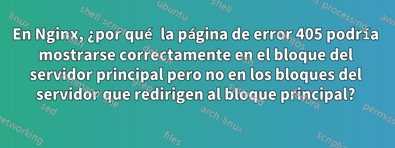 En Nginx, ¿por qué la página de error 405 podría mostrarse correctamente en el bloque del servidor principal pero no en los bloques del servidor que redirigen al bloque principal?