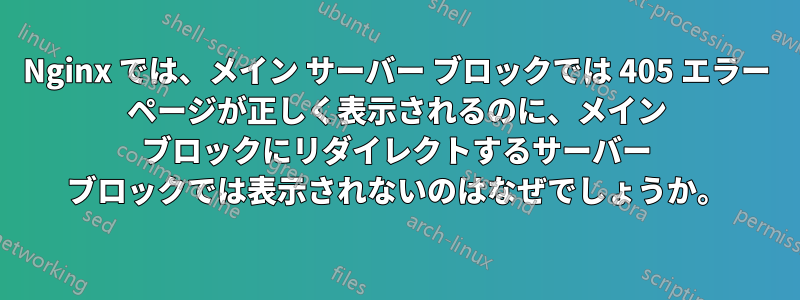 Nginx では、メイン サーバー ブロックでは 405 エラー ページが正しく表示されるのに、メイン ブロックにリダイレクトするサーバー ブロックでは表示されないのはなぜでしょうか。