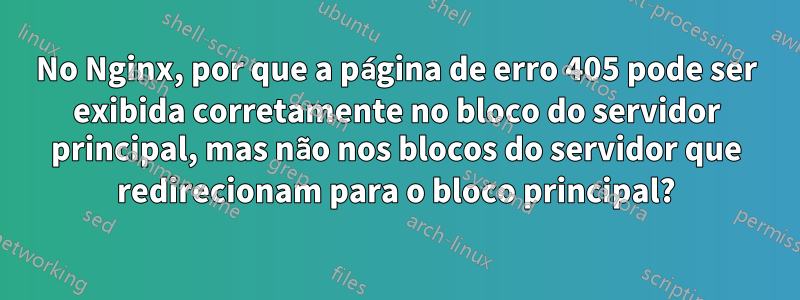 No Nginx, por que a página de erro 405 pode ser exibida corretamente no bloco do servidor principal, mas não nos blocos do servidor que redirecionam para o bloco principal?