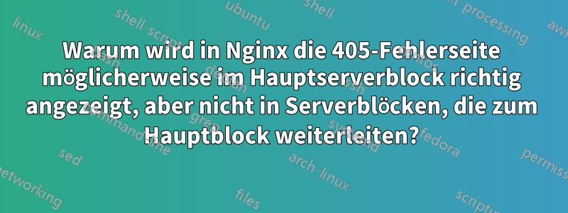 Warum wird in Nginx die 405-Fehlerseite möglicherweise im Hauptserverblock richtig angezeigt, aber nicht in Serverblöcken, die zum Hauptblock weiterleiten?