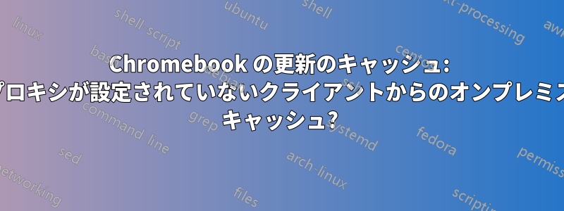 Chromebook の更新のキャッシュ: プロキシが設定されていないクライアントからのオンプレミス キャッシュ?