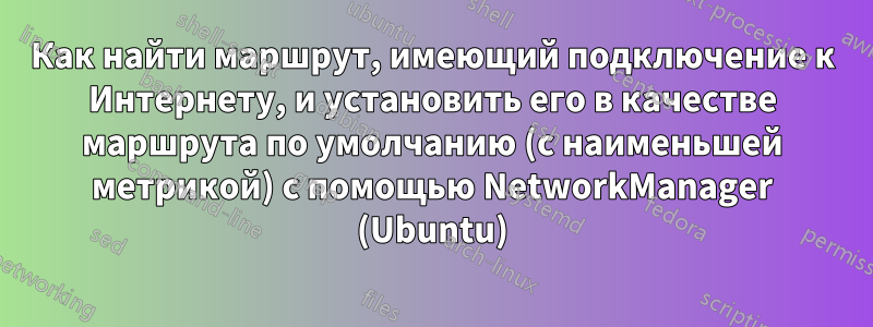 Как найти маршрут, имеющий подключение к Интернету, и установить его в качестве маршрута по умолчанию (с наименьшей метрикой) с помощью NetworkManager (Ubuntu)