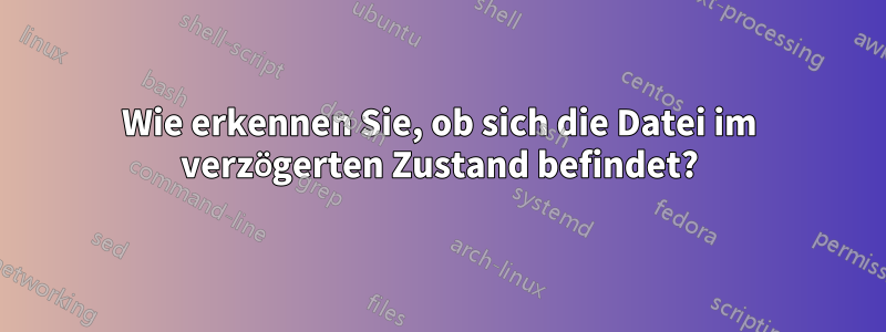 Wie erkennen Sie, ob sich die Datei im verzögerten Zustand befindet?