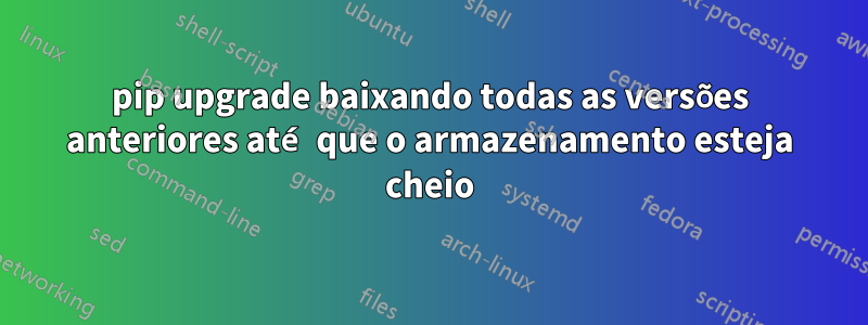 pip upgrade baixando todas as versões anteriores até que o armazenamento esteja cheio
