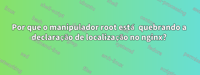 Por que o manipulador root está quebrando a declaração de localização no nginx?