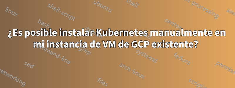 ¿Es posible instalar Kubernetes manualmente en mi instancia de VM de GCP existente? 