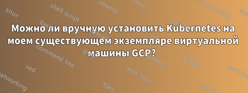 Можно ли вручную установить Kubernetes на моем существующем экземпляре виртуальной машины GCP? 