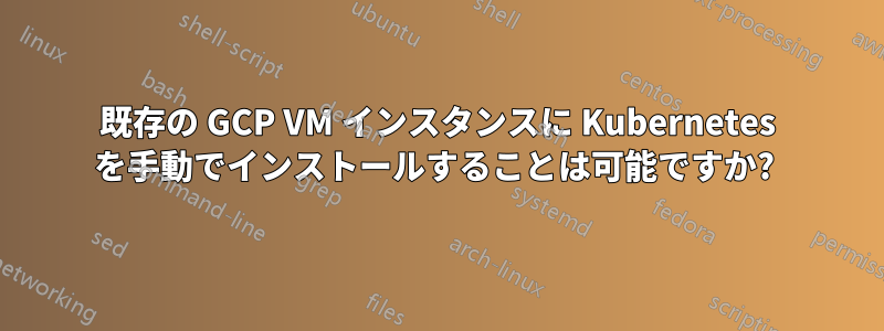 既存の GCP VM インスタンスに Kubernetes を手動でインストールすることは可能ですか? 