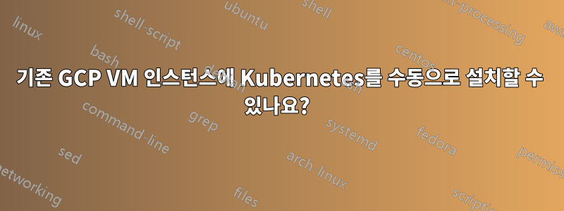 기존 GCP VM 인스턴스에 Kubernetes를 수동으로 설치할 수 있나요? 