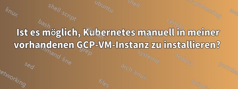 Ist es möglich, Kubernetes manuell in meiner vorhandenen GCP-VM-Instanz zu installieren? 